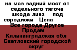 .на маз.задний мост от седельного тягоча шкода-лиаз110 под евродиски › Цена ­ 40 000 - Все города Другое » Продам   . Калининградская обл.,Светловский городской округ 